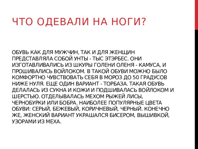 что одевали на ноги? Обувь как для мужчин, так и для женщин представляла собой унты - тыс этэрбес. Они изготавливались из шкуры голени оленя - камуса, и прошивались войлоком. В такой обуви можно было комфортно чувствовать себя в мороз до 50 градусов ниже нуля. Еще один вариант - торбаза. Такая обувь делалась из сукна и кожи и подшивалась войлоком и шерстью. Отделывалась мехом рыжей лисы, чернобурки или бобра. Наиболее популярные цвета обуви: серый, бежевый, коричневый, черный. Конечно же, женский вариант украшался бисером, вышивкой, узорами из меха. 