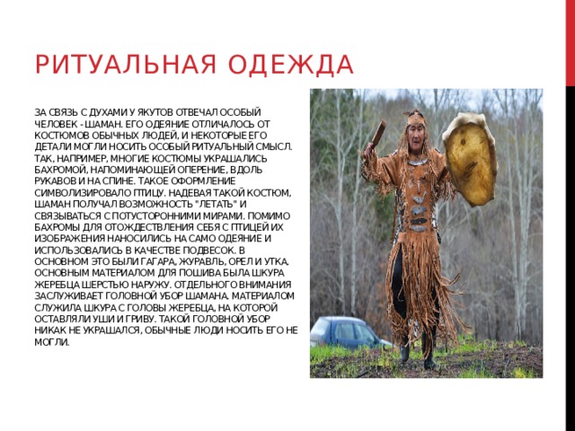 Ритуальная одежда За связь с духами у якутов отвечал особый человек - шаман. Его одеяние отличалось от костюмов обычных людей, и некоторые его детали могли носить особый ритуальный смысл. Так, например, многие костюмы украшались бахромой, напоминающей оперение, вдоль рукавов и на спине. Такое оформление символизировало птицу. Надевая такой костюм, шаман получал возможность 