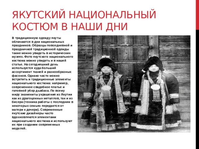 Якутский национальный костюм в наши дни В традиционную одежду якуты облачаются в дни национальных праздников. Образцы повседневной и праздничной традиционной одежды также можно увидеть в исторических музеях. Фото якутского национального костюма можно увидеть и в нашей статье. На сегодняшний день используется куда больший ассортимент тканей и разнообразных фасонов. Однако часто можно встретить и традиционные элементы национального костюма: например, современное свадебное платье и головной убор дьабаха. По всему миру знамениты украшения из Якутии как из драгоценных металлов, так и из бисера (техника работы с последним в некоторых семьях передается от матери к дочери). Современные якутские дизайнеры часто вдохновляются элементами национального костюма и используют их при создании современных моделей. 
