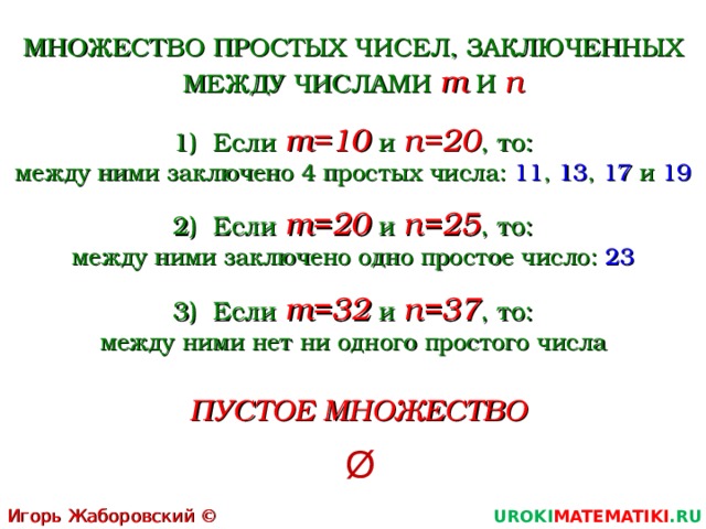 МНОЖЕСТВО ПРОСТЫХ ЧИСЕЛ, ЗАКЛЮЧЕННЫХ МЕЖДУ ЧИСЛАМИ m  И n Если m =10  и n =20 , то: между ними заключено 4 простых числа: 11 , 13 , 17 и 19 Если m =20  и n =25 , то: между ними заключено одно простое число: 23 Если m =32  и n =37 , то: между ними нет ни одного простого числа  ПУСТОЕ МНОЖЕСТВО  Ø Игорь Жаборовский © 2011 UROKI MATEMATIKI .RU 3 