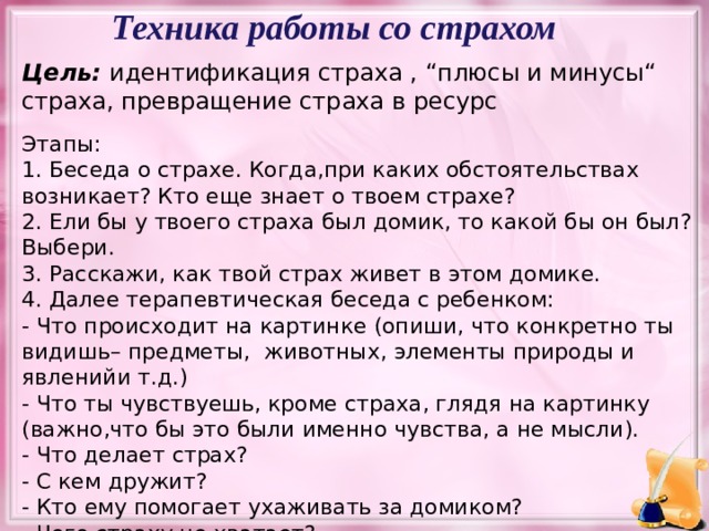 Техника работы со страхом Цель: идентификация страха , “плюсы и минусы“ страха, превращение страха в ресурс Этапы: 1. Беседа о страхе. Когда,при каких обстоятельствах возникает? Кто еще знает о твоем страхе? 2. Ели бы у твоего страха был домик, то какой бы он был? Выбери. 3. Расскажи, как твой страх живет в этом домике. 4. Далее терапевтическая беседа с ребенком: - Что происходит на картинке (опиши, что конкретно ты видишь– предметы, животных, элементы природы и явленийи т.д.) - Что ты чувствуешь, кроме страха, глядя на картинку (важно,что бы это были именно чувства, а не мысли). - Что делает страх? - С кем дружит? - Кто ему помогает ухаживать за домиком? - Чего страху не хватает? Упражнение: Домик для страха. цель: идентификация страха , “плюсы и минусы“ страха, трансформация страха в ресурс Расскажи о своем страхе. Беседа с ребенком, задаем вопросы, проясняем самый сильный страх в сегодняшний момент. Как сейчас живется с этим страхом.  