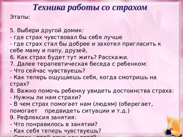 Техника работы со страхом Этапы: 5. Выбери другой домик: - где страх чувствовал бы себя лучше - где страх стал бы добрее и захотел пригласить к себе маму и папу, друзей, 6. Как страх будет тут жить? Расскажи. 7. Далее терапевтическая беседа с ребенком: - Что сейчас чувствуешь? - Как теперь ощущаешь себя, когда смотришь на страх? 8. Важно помочь ребенку увидеть достоинства страха: - Нужны ли нам страхи? - В чем страх помогает нам (людям) (оберегает, помогает предвидеть ситуации и т.д.) 9. Рефлексия занятия: - Что понравилось в занятии? - Как себя теперь чувствуешь? - Страх - твой друг или враг?  