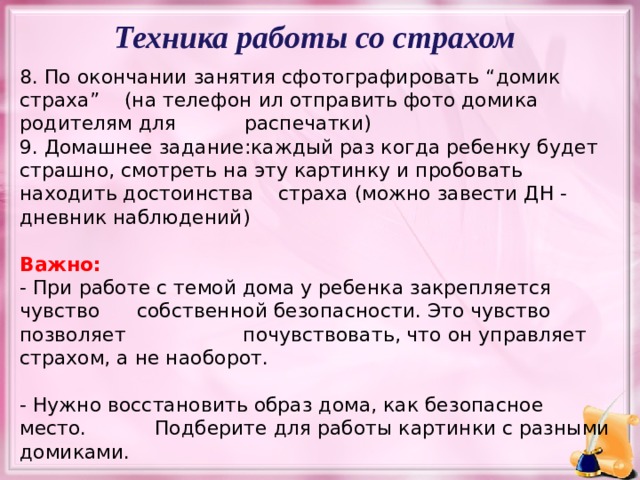 Техника работы со страхом 8. По окончании занятия сфотографировать “домик страха” (на телефон ил отправить фото домика родителям для распечатки) 9. Домашнее задание:каждый раз когда ребенку будет страшно, смотреть на эту картинку и пробовать находить достоинства страха (можно завести ДН - дневник наблюдений)  Важно:  - При работе с темой дома у ребенка закрепляется чувство собственной безопасности. Это чувство позволяет почувствовать, что он управляет страхом, а не наоборот. - Нужно восстановить образ дома, как безопасное место. Подберите для работы картинки с разными домиками. - Важно, чтобы ребенок сам определил преимущества, с которыми связано это новое состояние конкретно для него  