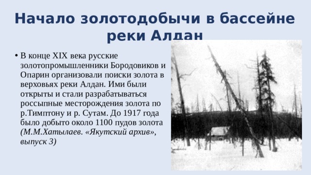 Начало золотодобычи в бассейне реки Алдан В конце XIX века русские золотопромышленники Бородовиков и Опарин организовали поиски золота в верховьях реки Алдан. Ими были открыты и стали разрабатываться россыпные месторождения золота по р.Тимптону и р. Сутам. До 1917 года было добыто около 1100 пудов золота (М.М.Хатылаев. «Якутский архив», выпуск 3) 