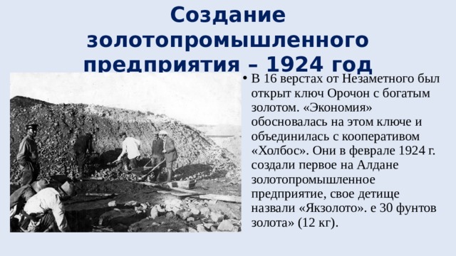Создание золотопромышленного предприятия – 1924 год В 16 верстах от Незаметного был открыт ключ Орочон с богатым золотом. «Экономия» обосновалась на этом ключе и объединилась с кооперативом «Холбос». Они в феврале 1924 г. создали первое на Алдане золотопромышленное предприятие, свое детище назвали «Якзолото». е 30 фунтов золота» (12 кг). 