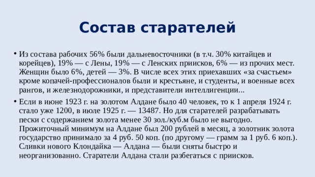 Состав старателей Из состава рабочих 56% были дальневосточники (в т.ч. 30% китайцев и корейцев), 19% — с Лены, 19% — с Ленских приисков, 6% — из прочих мест. Женщин было 6%, детей — 3%. В числе всех этих приехавших «за счастьем» кроме копачей-профессионалов были и крестьяне, и студенты, и военные всех рангов, и железнодорожники, и представители интеллигенции... Если в июне 1923 г. на золотом Алдане было 40 человек, то к 1 апреля 1924 г. стало уже 1200, в июле 1925 г. — 13487. Но для старателей разрабатывать пески с содержанием золота менее 30 зол./куб.м было не выгодно. Прожиточный минимум на Алдане был 200 рублей в месяц, а золотник золота государство принимало за 4 руб. 50 коп. (по другому — грамм за 1 руб. 6 коп.). Сливки нового Клондайка — Алдана — были сняты быстро и неорганизованно. Старатели Алдана стали разбегаться с приисков. 