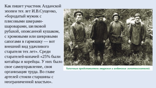 Как пишет участник Алданской эпопеи тех лет И.В.Сущенко, «бородатый мужик с плисовыми шкерами-шароварами, шелковой рубахой, опоясанной кушаком, с хромовыми или шевровыми сапогами в гармошку — вот внешний вид удачливого старателя тех лет». Среди старателей-копачей «25% были китайцы и корейцы. У них было свое самоуправление, своя организация труда. Во главе артелей стояли старшины с неограниченной властью». 