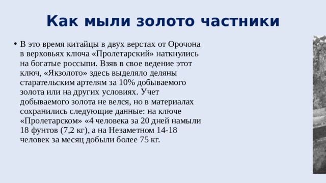 Как мыли золото частники В это время китайцы в двух верстах от Орочона в верховьях ключа «Пролетарский» наткнулись на богатые россыпи. Взяв в свое ведение этот ключ, «Якзолото» здесь выделяло деляны старательским артелям за 10% добываемого золота или на других условиях. Учет добываемого золота не велся, но в материалах сохранились следующие данные: на ключе «Пролетарском» «4 человека за 20 дней намыли 18 фунтов (7,2 кг), а на Незаметном 14-18 человек за месяц добыли более 75 кг. 