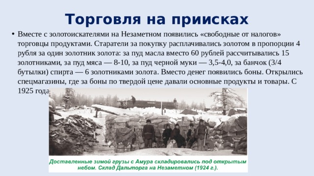Торговля на приисках Вместе с золотоискателями на Незаметном появились «свободные от налогов» торговцы продуктами. Старатели за покупку расплачивались золотом в пропорции 4 рубля за один золотник золота: за пуд масла вместо 60 рублей рассчитывались 15 золотниками, за пуд мяса — 8-10, за пуд черной муки — 3,5-4,0, за банчок (3/4 бутылки) спирта — 6 золотниками золота. Вместо денег появились боны. Открылись спецмагазины, где за боны по твердой цене давали основные продукты и товары. С 1925 года в ход пошли бумажные деньги. 