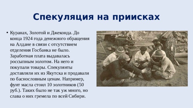 Спекуляция на приисках Куранах, Золотой и Джеконда. До конца 1924 года денежного обращения на Алдане в связи с отсутствием отделения Госбанка не было. Заработная плата выдавалась россыпным золотом. На него и покупали товары. Спекулянты доставляли их из Якутска и продавали по баснословным ценам. Например, фунт масла стоил 10 золотников (50 руб.). Таких было не так уж много, но слава о них гремела по всей Сибири. 