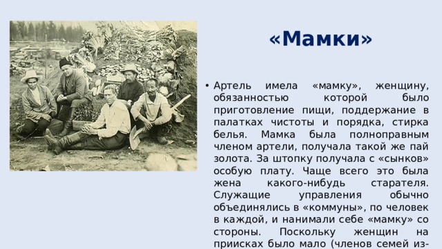 «Мамки» Артель имела «мамку», женщину, обязанностью которой было приготовление пищи, поддержание в палатках чистоты и порядка, стирка белья. Мамка была полноправным членом артели, получала такой же пай золота. За штопку получала с «сынков» особую плату. Чаще всего это была жена какого-нибудь старателя. Служащие управления обычно объединялись в «коммуны», по человек в каждой, и нанимали себе «мамку» со стороны. Поскольку женщин на приисках было мало (членов семей из-за недостатка продовольствия завозить не разрешалось), то «мамки» обычно зарабатывали не меньше, а даже больше любого старателя». 