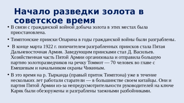 Начало разведки золота в советское время В связи с гражданской войной добыча золота в этих местах была приостановлена. Тимптонские прииски Опарина в годы гражданской войны были разграблены.  В конце марта 1922 г. попечителем разграбленных приисков стала Пятая Дальневосточная Армия. Заведующим приисками стал Д. Васильев. Хозяйственная часть Пятой Армии организовала и отправила большую партию золоторазведчиков на речку Томмот — 70 человек во главе с Емешевым и начальником охраны Чикиным. В это время на р. Тырканда (правый приток Тимптона) уже в течение нескольких лет работали старатели — в большинстве своем китайцы. Они и партия Пятой Армии из-за непредусмотрительности руководителей на ключе Каряк были обезоружены и разграблены таежными разбойниками. 