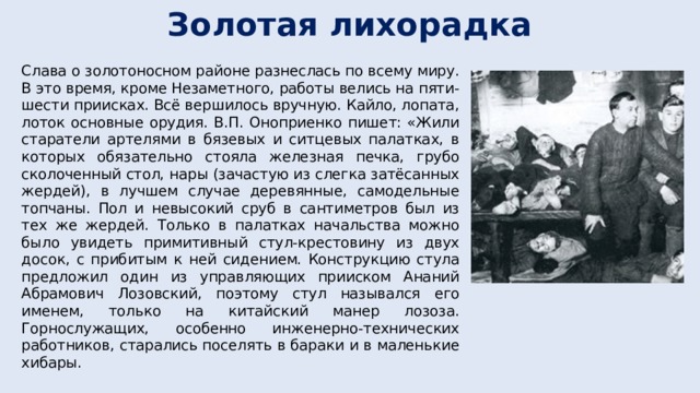 Золотая лихорадка Слава о золотоносном районе разнеслась по всему миру. В это время, кроме Незаметного, работы велись на пяти-шести приисках. Всё вершилось вручную. Кайло, лопата, лоток основные орудия. В.П. Оноприенко пишет: «Жили старатели артелями в бязевых и ситцевых палатках, в которых обязательно стояла железная печка, грубо сколоченный стол, нары (зачастую из слегка затёсанных жердей), в лучшем случае деревянные, самодельные топчаны. Пол и невысокий сруб в сантиметров был из тех же жердей. Только в палатках начальства можно было увидеть примитивный стул-крестовину из двух досок, с прибитым к ней сидением. Конструкцию стула предложил один из управляющих прииском Ананий Абрамович Лозовский, поэтому стул назывался его именем, только на китайский манер лозоза. Горнослужащих, особенно инженерно-технических работников, старались поселять в бараки и в маленькие хибары. 