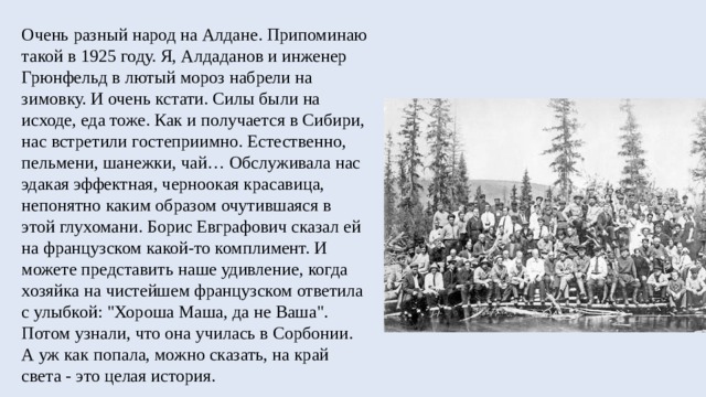 Очень разный народ на Алдане. Припоминаю такой в 1925 году. Я, Алдаданов и инженер Грюнфельд в лютый мороз набрели на зимовку. И очень кстати. Силы были на исходе, еда тоже. Как и получается в Сибири, нас встретили гостеприимно. Естественно, пельмени, шанежки, чай… Обслуживала нас эдакая эффектная, черноокая красавица, непонятно каким образом очутившаяся в этой глухомани. Борис Евграфович сказал ей на французском какой-то комплимент. И можете представить наше удивление, когда хозяйка на чистейшем французском ответила с улыбкой: 