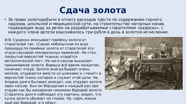 Сдача золота За право золотодобычи в оплату расходов треста по содержанию горного надзора, школьной и медицинской сети, на строительство нагорных канав, подводящих воду из речек на разрабатываемые старателями «разрезы», с каждого члена артели взыскивалось три рубля в день в золотом исчислении. И.В. Сущенко описывает приёмку золота от старателей так: «Самая любопытная из всех процедур по приёмке золота от старателей это отдув кассиром минеральных примесей. На стол, покрытый ворсистой тканью, кладётся металлический лист. На него кассир высыпает принимаемое золото. Вороша всё время пинцетом, начинает отдув. Золото иногда бывает очень мелкое, отдувается вместе со шлихами и «тонет» в ворсистой ткани, которая и служит этой цели. На Алдане долго бытовал анекдот, как отдувал золото один кассир. Был он бородачом и каждый раз при отдуве как бы ненароком смахивал бородой золото. Старатель долго наблюдал эту картину, видел, что кучка золота убывает на глазах. Ну, паря, махни ещё раз бородой, и я уйду». 