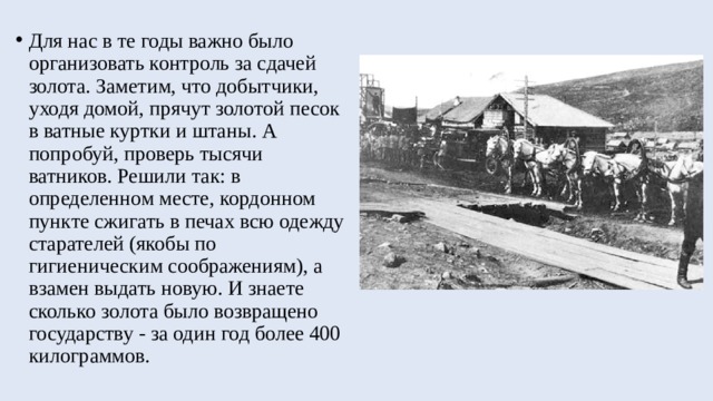 Для нас в те годы важно было организовать контроль за сдачей золота. Заметим, что добытчики, уходя домой, прячут золотой песок в ватные куртки и штаны. А попробуй, проверь тысячи ватников. Решили так: в определенном месте, кордонном пункте сжигать в печах всю одежду старателей (якобы по гигиеническим соображениям), а взамен выдать новую. И знаете сколько золота было возвращено государству - за один год более 400 килограммов. 