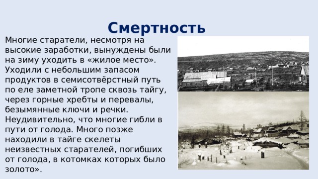 Смертность  Многие старатели, несмотря на высокие заработки, вынуждены были на зиму уходить в «жилое место». Уходили с небольшим запасом продуктов в семисотвёрстный путь по еле заметной тропе сквозь тайгу, через горные хребты и перевалы, безымянные ключи и речки. Неудивительно, что многие гибли в пути от голода. Много позже находили в тайге скелеты неизвестных старателей, погибших от голода, в котомках которых было золото». 