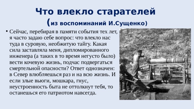 Что влекло старателей  ( из воспоминаний И.Сущенко) Сейчас, перебирая в памяти события тех лет, я часто задаю себе вопрос: что влекло нас туда в суровую, необжитую тайгу. Какая сила заставляла меня, дипломированного инженера (а таких в то время негусто было) вести кочевую жизнь, подчас подвергаться смертельной опасности? Ответ однозначен: в Север влюбляешься раз и на всю жизнь. И если злые вьюги, мошкара, гнус, неустроенность быта не оттолкнут тебя, то останешься его патриотом навсегда. 