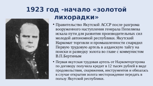 1923 год -начало «золотой лихорадки» Правительство Якутской АССР после разгрома вооруженного наступления генерала Пепеляева искала пути для развития производительных сил молодой автономной республики. Якутский Наркомат торговли и промышленности снарядил Первую трудовую артель в алданскую тайгу на поиски и разведку золота во главе с коммунистом В.П.Бертиным Первая якутская трудовая артель от Наркомторгпрома по договору получила кредит в 12 тысяч рублей в виде продовольствия, снаряжения, инструментов и обязалась в случае открытия золота месторождение передать в пользу Якутской республики. 