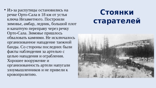 Стоянки старателей Из-за распутицы остановились на речке Орто-Сала в 18 км от устья ключа Незаметного. Построили зимовье, амбар, ледник, большой плот и канатную переправу через речку Орто-Сала. Зимовье пришлось обваловать камнями. Не исключалось организованное нападение таежной банды. Со стороны последних были факты наблюдения за артелью с целью нападения и ограбления. Хорошее вооружение и организованность артели напугали злоумышленников и не привели к кровопролитию. 