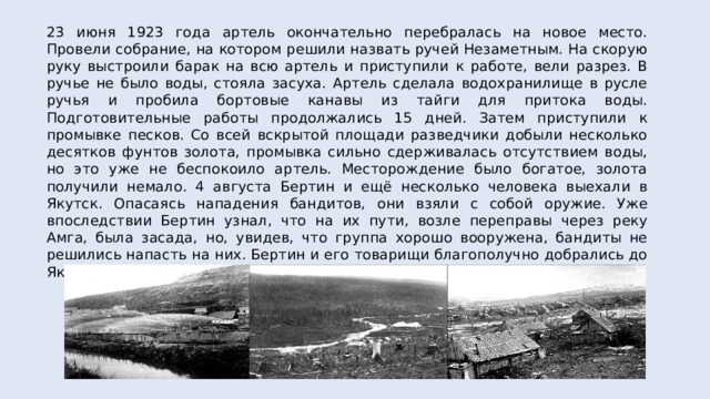 23 июня 1923 года артель окончательно перебралась на новое место. Провели собрание, на котором решили назвать ручей Незаметным. На скорую руку выстроили барак на всю артель и приступили к работе, вели разрез. В ручье не было воды, стояла засуха. Артель сделала водохранилище в русле ручья и пробила бортовые канавы из тайги для притока воды. Подготовительные работы продолжались 15 дней. Затем приступили к промывке песков. Со всей вскрытой площади разведчики добыли несколько десятков фунтов золота, промывка сильно сдерживалась отсутствием воды, но это уже не беспокоило артель. Месторождение было богатое, золота получили немало. 4 августа Бертин и ещё несколько человека выехали в Якутск. Опасаясь нападения бандитов, они взяли с собой оружие. Уже впоследствии Бертин узнал, что на их пути, возле переправы через реку Амга, была засада, но, увидев, что группа хорошо вооружена, бандиты не решились напасть на них. Бертин и его товарищи благополучно добрались до Якутска. 