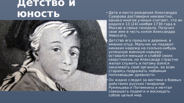 Детство и юность   Дата и место рождения Александра Суворова достоверно неизвестно, однако многие ученые считают, что он родился 13 (24) ноября 1730 года в Москве в семье генерала. Получил свое имя в честь князя Александра Невского .   Детство его прошло в деревне, в имении отца. Мальчик не подавал никаких надежд на сколько-нибудь успешную военную карьеру: оставался меньше и слабей своих сверстников, но Александр страстно желал служить и потому взялся закаливать свой организм, во всем стараясь подражать любимым полководцам древности. Он жадно следил за вестями о боевых действиях русских генералов Румянцева и Потемкина и мечтал совершать подвиги и восхищать собою целый мир.  