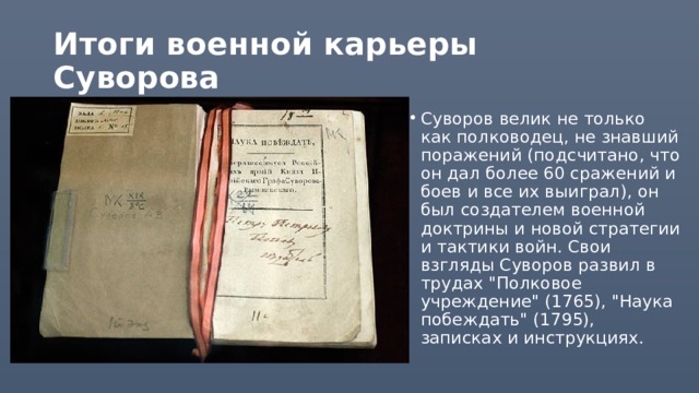 Итоги военной карьеры Суворова Суворов велик не только как полководец, не знавший поражений (подсчитано, что он дал более 60 сражений и боев и все их выиграл), он был создателем военной доктрины и новой стратегии и тактики войн. Свои взгляды Суворов развил в трудах 