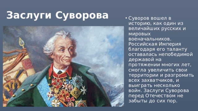 Заслуги Суворова Суворов вошел в историю, как один из величайших русских и мировых военачальников. Российская Империя благодаря его таланту оставалась непобедимой державой на протяжении многих лет, смогла увеличить свои территории и разгромить всех захватчиков, и выиграть несколько войн. Заслуги Суворова перед Отечеством не забыты до сих пор.   