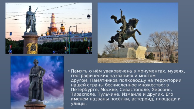 Память о нём увековечена в монументах, музеях, географических названиях и многом другом. Памятников полководцу на территории нашей страны бесчисленное множество: в Петербурге, Москве, Севастополе, Херсоне, Тирасполе, Тульчине, Измаиле и других. Его именем названы посёлки, астероид, площади и улицы.  