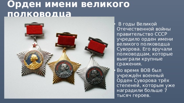Орден имени великого полководца   В годы Великой Отечественной войны правительство СССР учредило орден имени великого полководца Суворова. Его вручали полководцам, которые выиграли крупные сражения. Во время ВОВ был учреждён военный Орден Суворова трёх степеней, которым уже наградили больше 7 тысяч героев. 