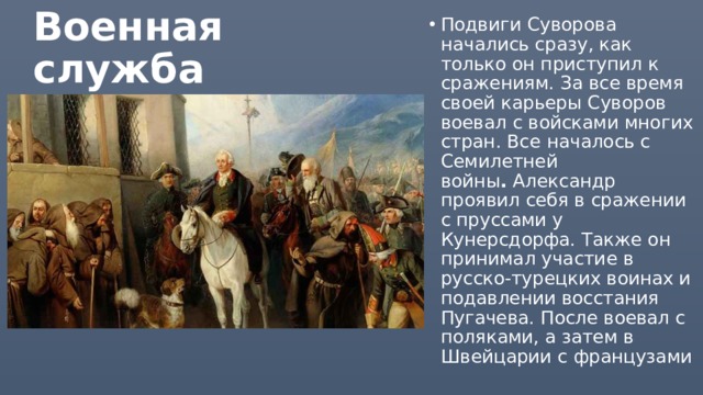 Подвиги Суворова начались сразу, как только он приступил к сражениям. За все время своей карьеры Суворов воевал с войсками многих стран. Все   началось с Семилетней войны .  Александр проявил себя в сражении с пруссами у Кунерсдорфа. Также он принимал участие в русско-турецких воинах и подавлении восстания Пугачева. После воевал с поляками, а затем в Швейцарии с французами Военная служба 