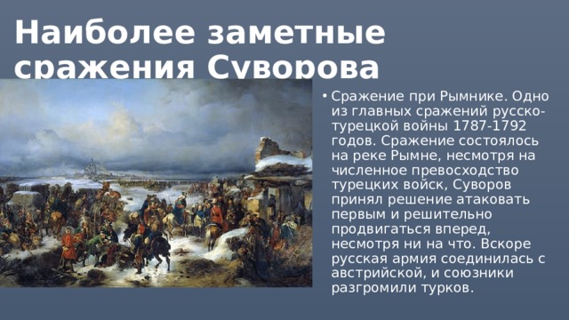 Наиболее заметные сражения Суворова Сражение при Рымнике. Одно из главных сражений русско-турецкой войны 1787-1792 годов. Сражение состоялось на реке Рымне, несмотря на численное превосходство турецких войск, Суворов принял решение атаковать первым и решительно продвигаться вперед, несмотря ни на что. Вскоре русская армия соединилась с австрийской, и союзники разгромили турков. 