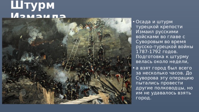 Штурм Измаила Осада и штурм турецкой крепости Измаил русскими войсками во главе с Суворовым во время русско-турецкой войны 1787-1792 годов. Подготовка к штурму велась около недели, а взят город был всего за несколько часов. До Суворова эту операцию пытались провести другие полководцы, но им не удавалось взять город. 