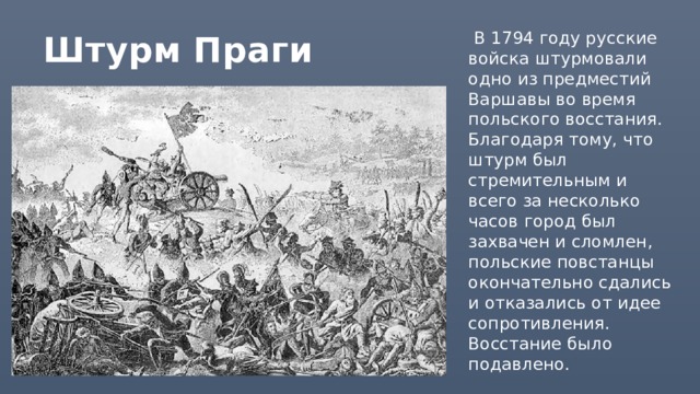 Штурм Праги  В 1794 году русские войска штурмовали одно из предместий Варшавы во время польского восстания. Благодаря тому, что штурм был стремительным и всего за несколько часов город был захвачен и сломлен, польские повстанцы окончательно сдались и отказались от идее сопротивления. Восстание было подавлено. 