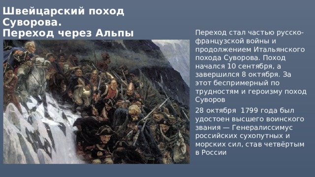 Швейцарский поход Суворова.  Переход через Альпы Переход стал частью русско-французской войны и продолжением Итальянского похода Суворова. Поход начался 10 сентября, а завершился 8 октября. За этот беспримерный по трудностям и героизму поход Суворов 28 октября 1799 года был удостоен высшего воинского звания — Генералиссимус российских сухопутных и морских сил, став четвёртым в России 