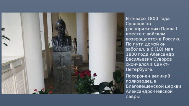 В январе 1800 года Суворов по распоряжению Павла I вместе с войском возвращается в Россию. По пути домой он заболел, а 6 (18) мая 1800 года Александр Васильевич Суворов скончался в Санкт-Петербурге. Похоронен великий полководец в Благовещенской церкви Александро-Невской лавры 
