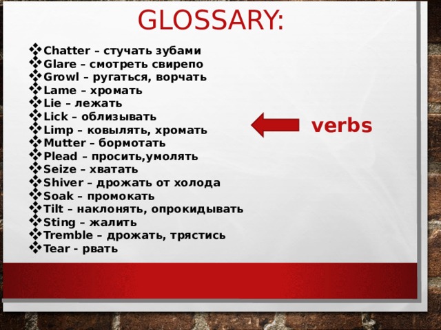 GLOSSARY: Chatter – стучать зубами  Glare – смотреть свирепо Growl – ругаться, ворчать Lame – хромать Lie – лежать Lick – облизывать Limp – ковылять, хромать Mutter – бормотать Plead – просить,умолять Seize – хватать Shiver – дрожать от холода Soak – промокать Tilt – наклонять, опрокидывать Sting – жалить Tremble – дрожать, трястись Tear - рвать verbs 