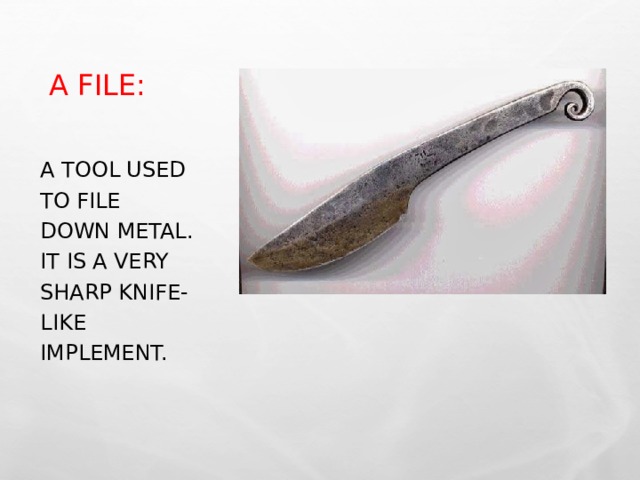 A FILE: A TOOL USED TO FILE DOWN METAL. IT IS A VERY SHARP KNIFE-LIKE IMPLEMENT. 