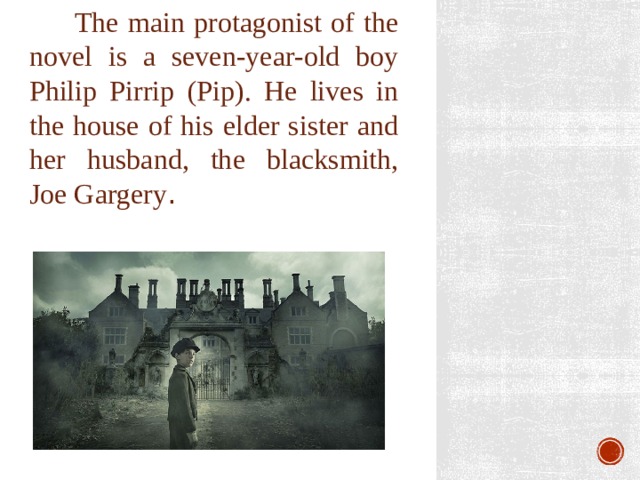  The main protagonist of the novel is a seven-year-old boy Philip Pirrip (Pip). He lives in the house of his elder sister and her husband, the blacksmith, Joe Gargery . 