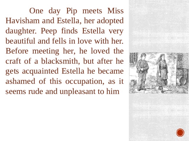  One day Pip meets Miss Havisham and Estella, her adopted daughter. Peep finds Estella very beautiful and fells in love with her. Before meeting her, he loved the craft of a blacksmith, but after he gets acquainted Estella he became ashamed of this occupation, as it seems rude and unpleasant to him 