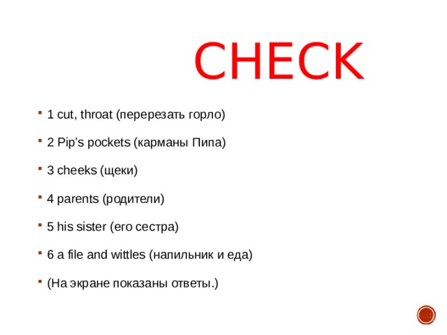 CHECK 1 cut, throat (перерезать горло) 2 Pip’s pockets (карманы Пипа) 3 cheeks (щеки) 4 parents ( родители ) 5 his sister ( его сестра ) 6 a file and wittles ( напильник и еда ) (На экране показаны ответы.)  