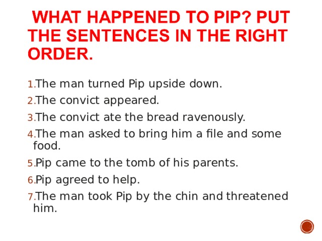 The man turned Pip upside down. The convict appeared. The convict ate the bread ravenously. The man asked to bring him a file and some food. Pip came to the tomb of his parents. Pip agreed to help. The man took Pip by the chin and threatened him. 