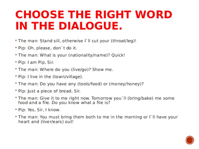 CHOOSE THE RIGHT WORD IN THE DIALOGUE.   The man: Stand sill, otherwise I`ll cut your (throat/leg)! Pip: Oh, please, don`t do it. The man: What is your (nationality/name)? Quick! Pip: I am Pip, Sir. The man: Where do you (live/go)? Show me. Pip: I live in the (town/village). The man: Do you have any (tools/food) or (money/honey)? Pip: Just a piece of bread, Sir. The man: Give it to me right now. Tomorrow you`ll (bring/bake) me some food and a file. Do you know what a file is? Pip: Yes, Sir, I know. The man: You must bring them both to me in the morning or I`ll have your heart and (liver/ears) out!  