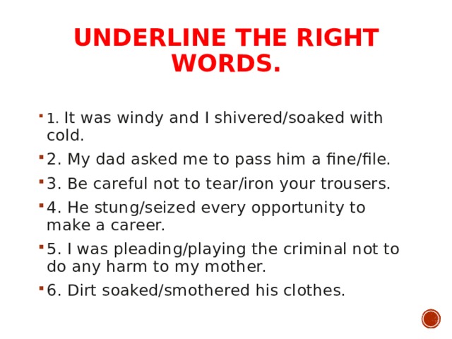 UNDERLINE THE RIGHT WORDS.   1. It was windy and I shivered/soaked with cold. 2. My dad asked me to pass him a fine/file. 3. Be careful not to tear/iron your trousers. 4. He stung/seized every opportunity to make a career. 5. I was pleading/playing the criminal not to do any harm to my mother. 6. Dirt soaked/smothered his clothes.  