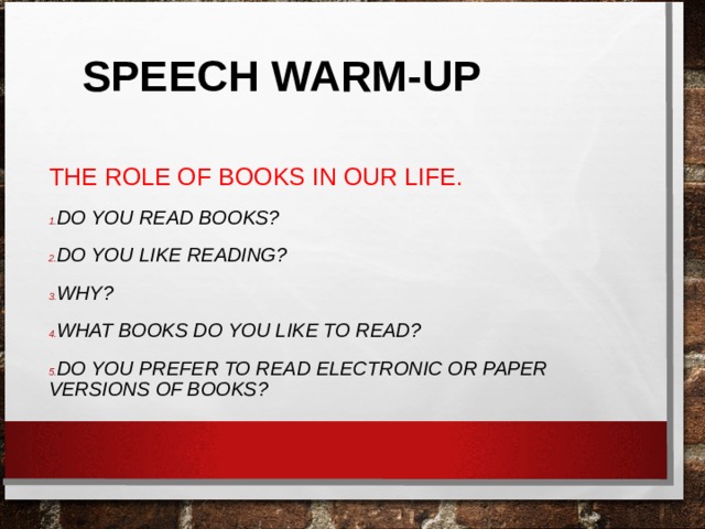 SPEECH WARM-UP THE ROLE OF BOOKS IN OUR LIFE. DO YOU READ BOOKS? DO YOU LIKE READING? WHY? WHAT BOOKS DO YOU LIKE TO READ? DO YOU PREFER TO READ ELECTRONIC OR PAPER VERSIONS OF BOOKS?  