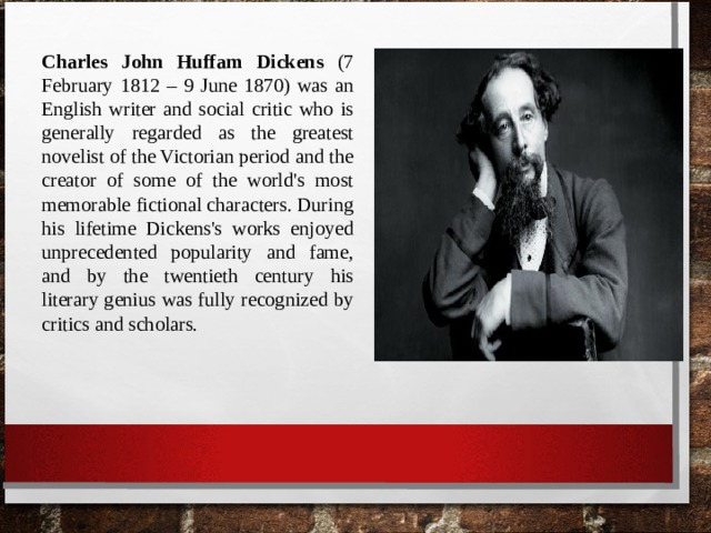 Charles John Huffam Dickens (7 February 1812 – 9 June 1870) was an English writer and social critic who is generally regarded as the greatest novelist of the Victorian period and the creator of some of the world's most memorable fictional characters. During his lifetime Dickens's works enjoyed unprecedented popularity and fame, and by the twentieth century his literary genius was fully recognized by critics and scholars. 