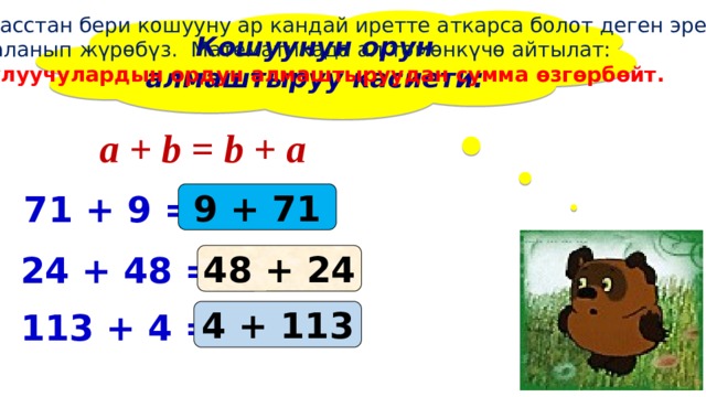 1 – класстан бери кошууну ар кандай иретте аткарса болот деген эрежени пайдаланып жүрөбүз. Математикада ал төмөнкүчө айтылат: кошулуучулардын ордун алмаштыруудан сумма өзгөрбөйт. Кошуунун орун алмаштыруу касиети:  a + b = b + a 71 + 9 = ... 9 + 71 24 + 48 = ... 48 + 24 4 + 113 113 + 4 = ... 