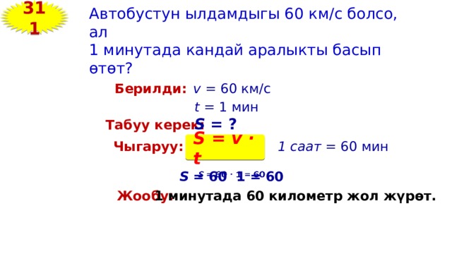 311 Автобустун ылдамдыгы 60 км/с болсо, ал 1 минутада кандай аралыкты басып өтөт? Берилди: v = 60 км/с t = 1 мин S = ? Табуу керек: S = v · t Чыгаруу: 1 саат = 60 мин S = 60 1 = 60   Жообу: 1 минутада 60 километр жол жүрөт. 