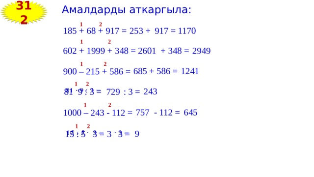 312 Амалдарды аткаргыла: 2 1 185 + 68 + 917 = 253 + 917 = 1170 1 2 + 348 = 602 + 1999 + 348 = 2601 2949 2 1 + 586 = 1241 685 900 – 215 + 586 = 1 2 243   81 9 : 3 = 729 : 3 = 2 1 757 - 112 = 645 1000 – 243 - 112 = 1 2 9 15 : 5 3 =   3  3 =   