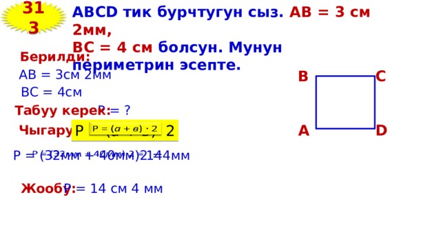 313 ABCD тик бурчтугун сыз. АВ = 3 см 2мм, ВС = 4 см болсун. Мунун периметрин эсепте. Берилди: AB = 3см 2мм В С ВC = 4см Р = ? Табуу керек: D А   Р = ( а + в ) 2 Чыгаруу: 144мм   Р = (32мм + 40мм)2 = Жообу: Р = 14 см 4 мм 